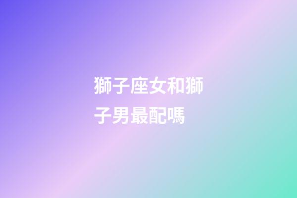 獅子座女和獅子男最配嗎-第1張-星座運(yùn)勢(shì)-玄機(jī)派