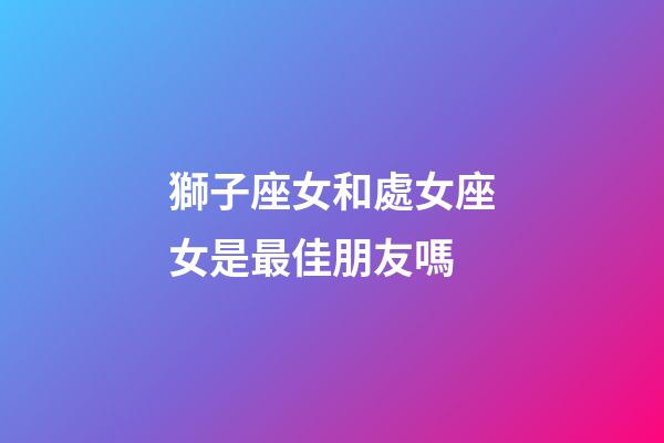 獅子座女和處女座女是最佳朋友嗎-第1張-星座運(yùn)勢-玄機(jī)派