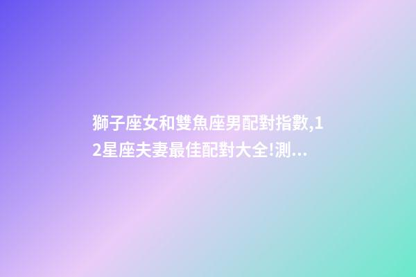 獅子座女和雙魚座男配對指數,12星座夫妻最佳配對大全!測一測你適合跟什么星座在一起-第1張-觀點-玄機派