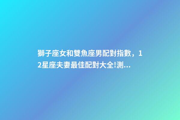 獅子座女和雙魚座男配對指數，12星座夫妻最佳配對大全!測一測你適合跟什么星座在一起-第1張-觀點-玄機派