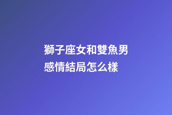 獅子座女和雙魚男感情結局怎么樣-第1張-星座運勢-玄機派