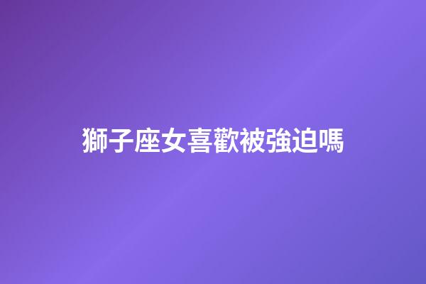 獅子座女喜歡被強迫嗎-第1張-星座運勢-玄機派