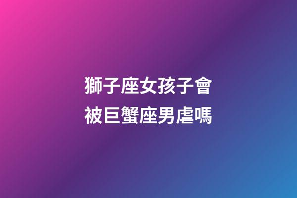 獅子座女孩子會被巨蟹座男虐嗎-第1張-星座運勢-玄機派