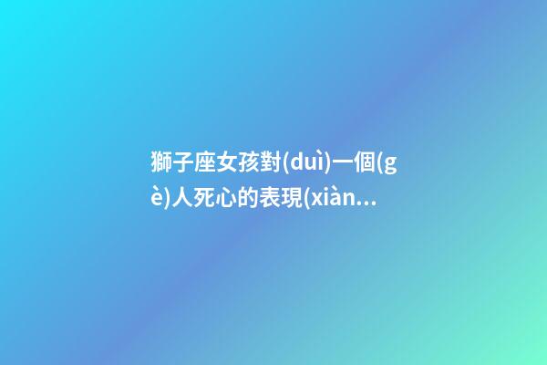 獅子座女孩對(duì)一個(gè)人死心的表現(xiàn)-第1張-星座運(yùn)勢(shì)-玄機(jī)派