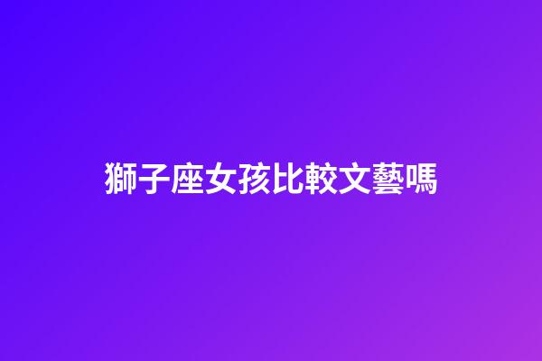 獅子座女孩比較文藝嗎-第1張-星座運勢-玄機派