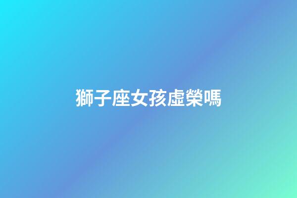 獅子座女孩虛榮嗎