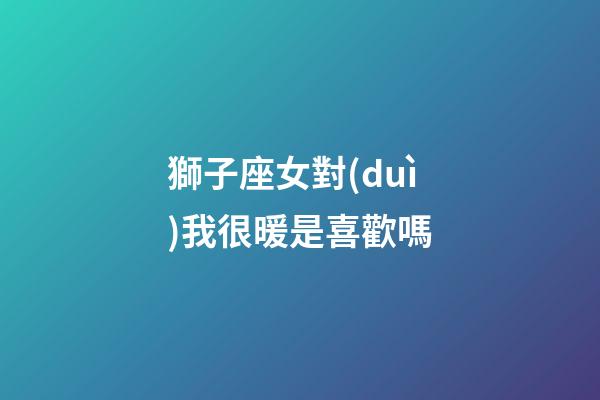 獅子座女對(duì)我很暖是喜歡嗎-第1張-星座運(yùn)勢(shì)-玄機(jī)派