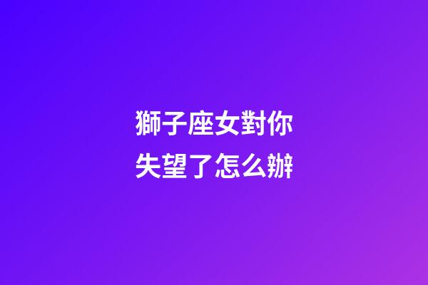 獅子座女對你失望了怎么辦-第1張-星座運勢-玄機派