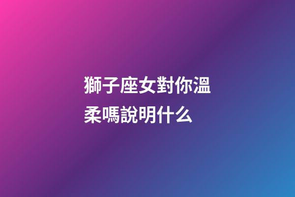 獅子座女對你溫柔嗎說明什么-第1張-星座運勢-玄機派