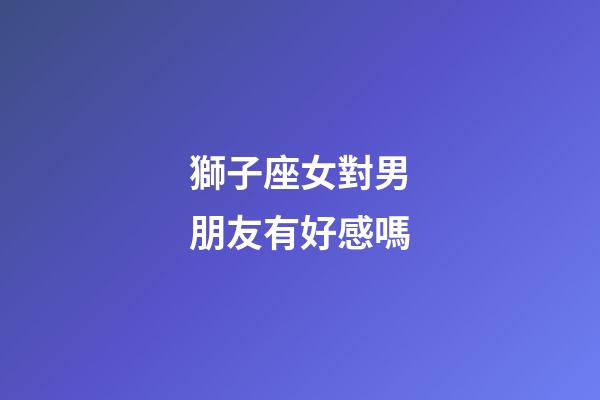 獅子座女對男朋友有好感嗎-第1張-星座運勢-玄機派