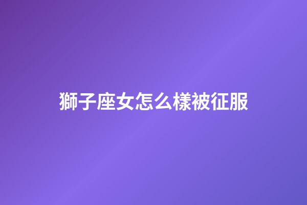 獅子座女怎么樣被征服-第1張-星座運勢-玄機派