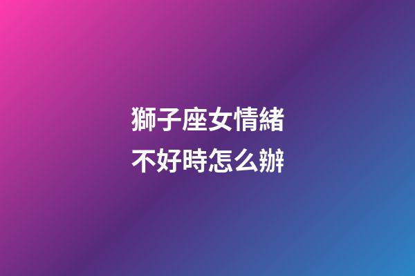 獅子座女情緒不好時怎么辦-第1張-星座運勢-玄機派