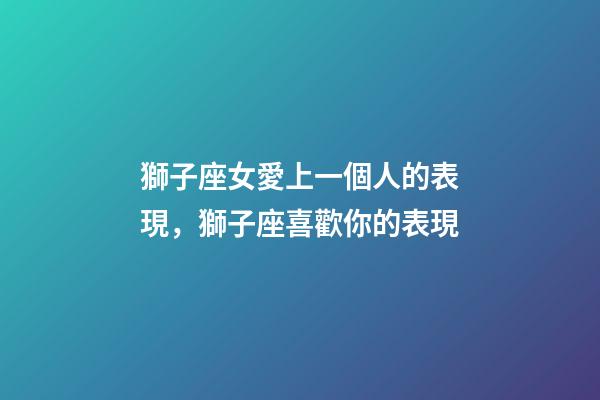獅子座女愛上一個人的表現，獅子座喜歡你的表現-第1張-觀點-玄機派