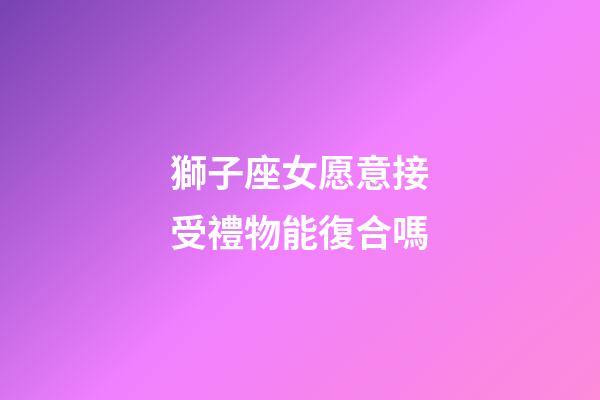 獅子座女愿意接受禮物能復合嗎-第1張-星座運勢-玄機派
