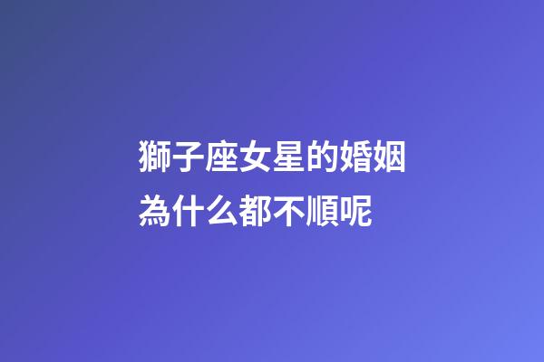 獅子座女星的婚姻為什么都不順呢-第1張-星座運勢-玄機派