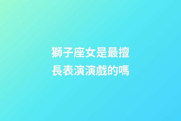 獅子座女是最擅長表演演戲的嗎-第1張-星座運勢-玄機派