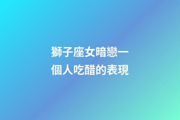 獅子座女暗戀一個人吃醋的表現-第1張-星座運勢-玄機派