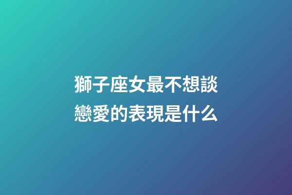 獅子座女最不想談戀愛的表現是什么-第1張-星座運勢-玄機派