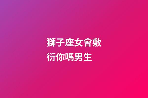獅子座女會敷衍你嗎男生-第1張-星座運勢-玄機派