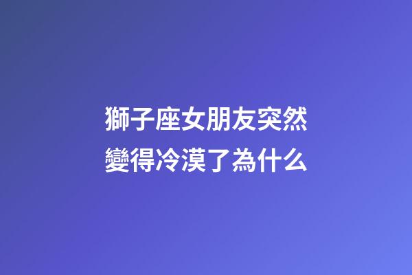 獅子座女朋友突然變得冷漠了為什么-第1張-星座運勢-玄機派