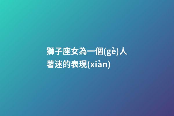 獅子座女為一個(gè)人著迷的表現(xiàn)-第1張-星座運(yùn)勢(shì)-玄機(jī)派