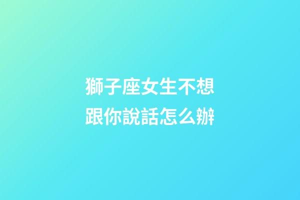 獅子座女生不想跟你說話怎么辦-第1張-星座運(yùn)勢(shì)-玄機(jī)派
