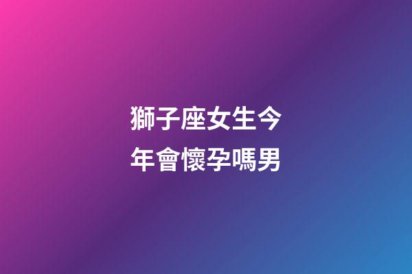 獅子座女生今年會懷孕嗎男-第1張-星座運勢-玄機派