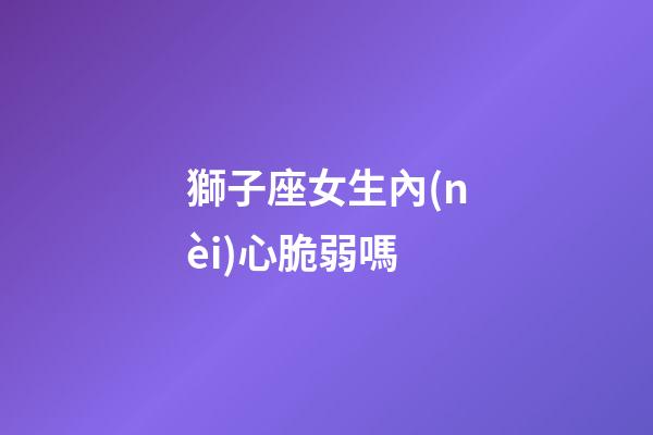 獅子座女生內(nèi)心脆弱嗎-第1張-星座運(yùn)勢-玄機(jī)派