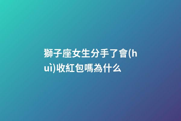 獅子座女生分手了會(huì)收紅包嗎為什么-第1張-星座運(yùn)勢(shì)-玄機(jī)派