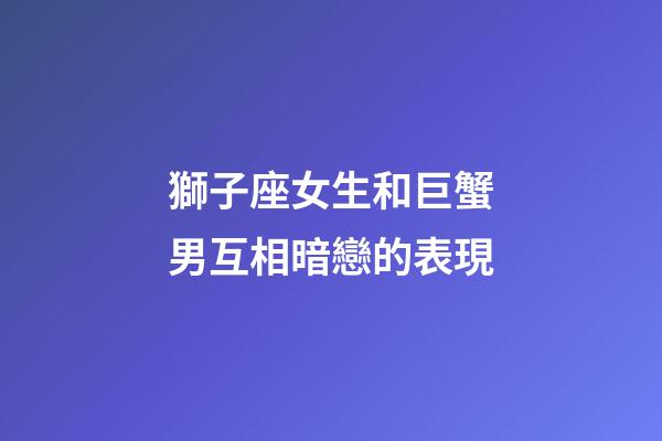 獅子座女生和巨蟹男互相暗戀的表現-第1張-星座運勢-玄機派
