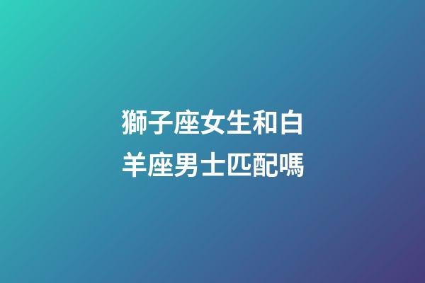 獅子座女生和白羊座男士匹配嗎-第1張-星座運勢-玄機派