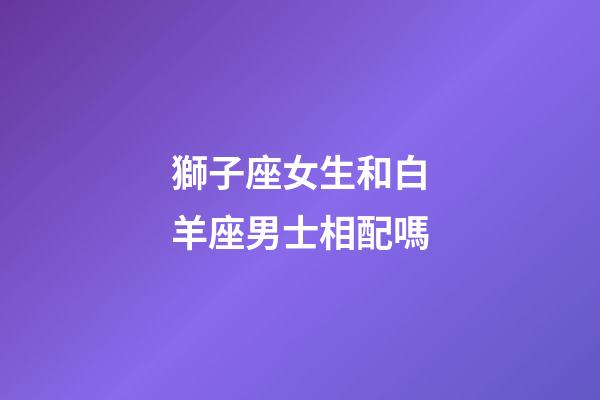 獅子座女生和白羊座男士相配嗎-第1張-星座運勢-玄機派