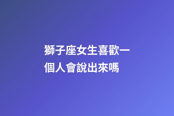 獅子座女生喜歡一個人會說出來嗎-第1張-星座運勢-玄機派