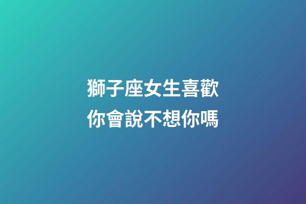 獅子座女生喜歡你會說不想你嗎-第1張-星座運勢-玄機派