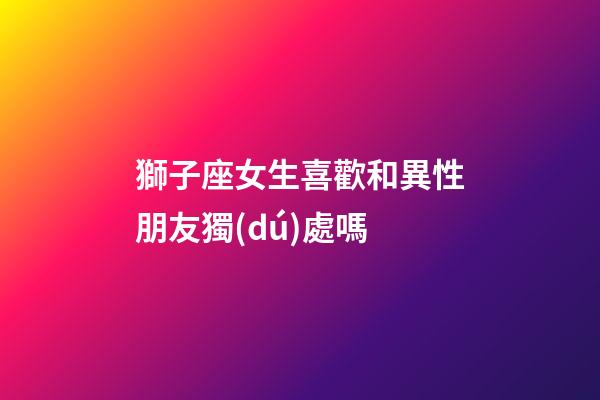獅子座女生喜歡和異性朋友獨(dú)處嗎-第1張-星座運(yùn)勢(shì)-玄機(jī)派