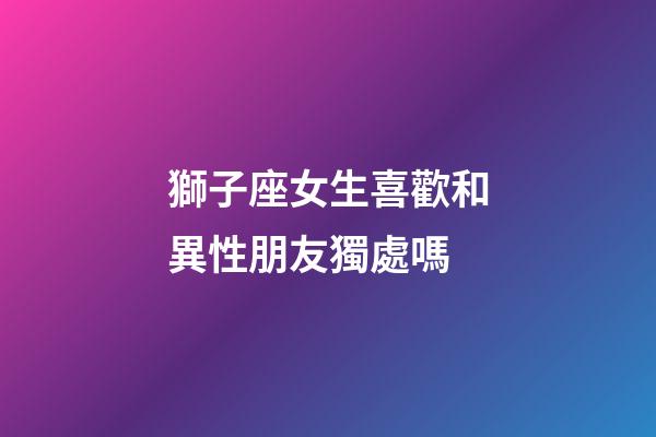 獅子座女生喜歡和異性朋友獨處嗎-第1張-星座運勢-玄機派