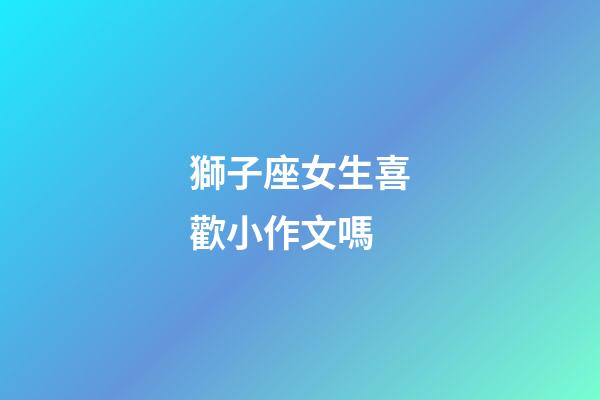 獅子座女生喜歡小作文嗎-第1張-星座運(yùn)勢-玄機(jī)派