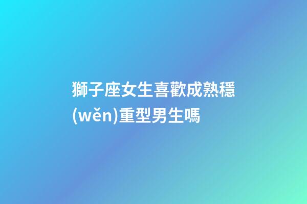 獅子座女生喜歡成熟穩(wěn)重型男生嗎-第1張-星座運(yùn)勢(shì)-玄機(jī)派