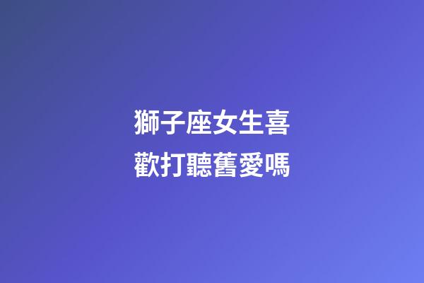 獅子座女生喜歡打聽舊愛嗎-第1張-星座運(yùn)勢-玄機(jī)派