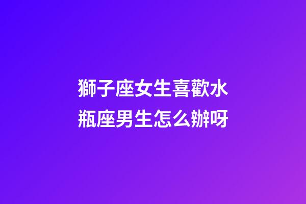 獅子座女生喜歡水瓶座男生怎么辦呀-第1張-星座運勢-玄機派