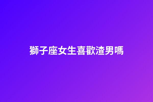 獅子座女生喜歡渣男嗎-第1張-星座運(yùn)勢(shì)-玄機(jī)派