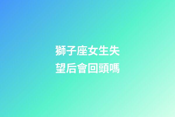 獅子座女生失望后會回頭嗎-第1張-星座運勢-玄機派