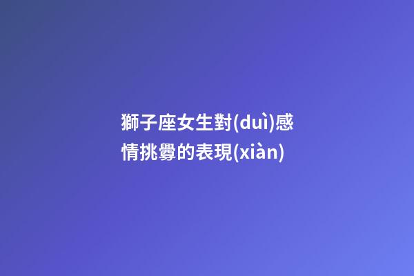 獅子座女生對(duì)感情挑釁的表現(xiàn)-第1張-星座運(yùn)勢(shì)-玄機(jī)派