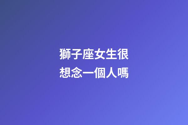 獅子座女生很想念一個人嗎-第1張-星座運勢-玄機派