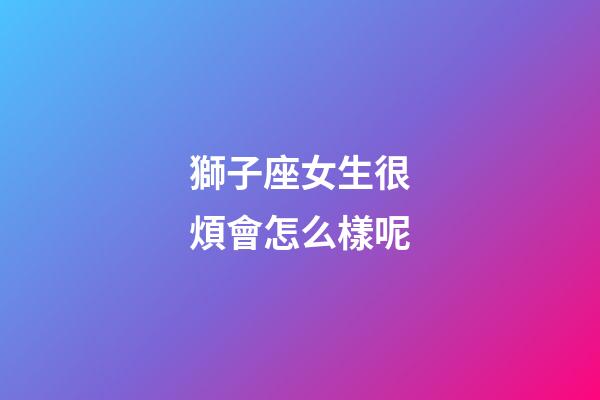 獅子座女生很煩會怎么樣呢-第1張-星座運勢-玄機派