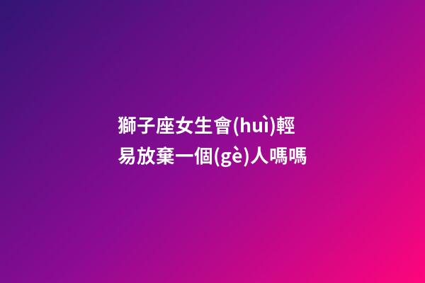 獅子座女生會(huì)輕易放棄一個(gè)人嗎嗎-第1張-星座運(yùn)勢(shì)-玄機(jī)派
