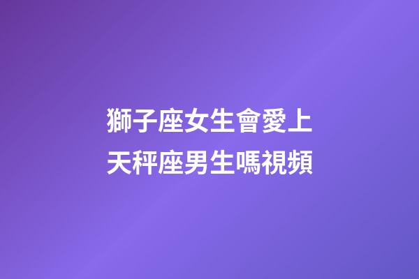 獅子座女生會愛上天秤座男生嗎視頻-第1張-星座運勢-玄機派