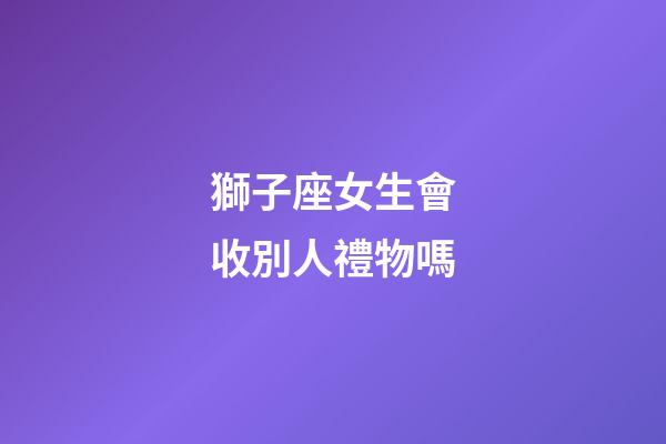 獅子座女生會收別人禮物嗎-第1張-星座運勢-玄機派