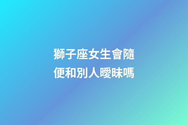獅子座女生會隨便和別人曖昧嗎-第1張-星座運勢-玄機派