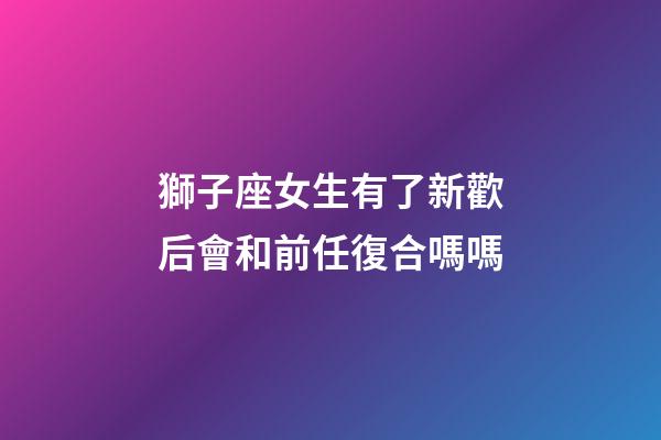獅子座女生有了新歡后會和前任復合嗎嗎-第1張-星座運勢-玄機派